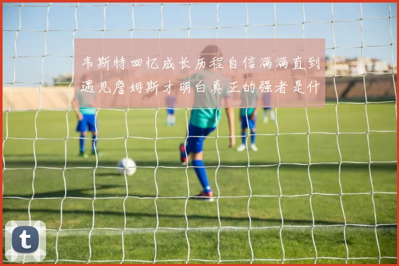 韦斯特回忆成长历程自信满满直到遇见詹姆斯才明白真正的强者是什么