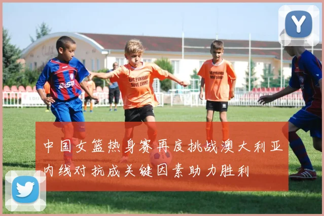 中国女篮热身赛再度挑战澳大利亚内线对抗成关键因素助力胜利