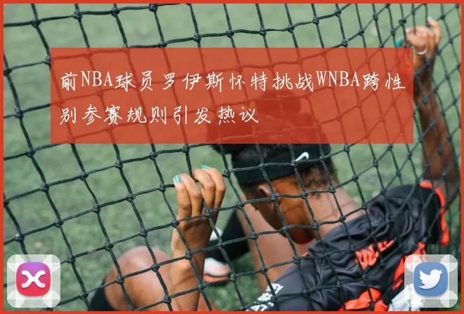 前NBA球员罗伊斯怀特挑战WNBA跨性别参赛规则引发热议