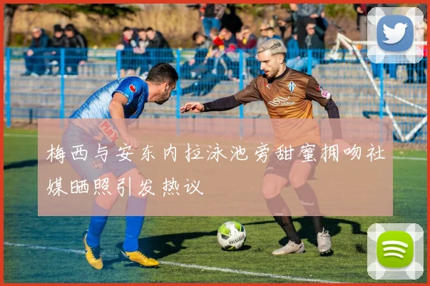 梅西与安东内拉泳池旁甜蜜拥吻社媒晒照引发热议