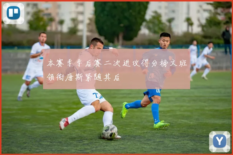 本赛季季后赛二次进攻得分榜文班领衔唐斯紧随其后