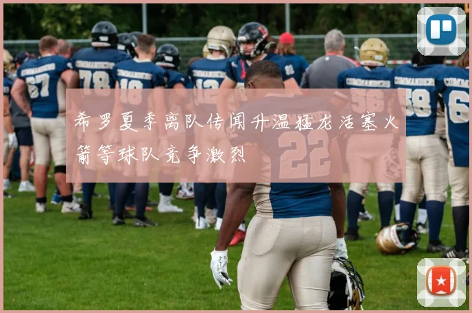 希罗夏季离队传闻升温猛龙活塞火箭等球队竞争激烈