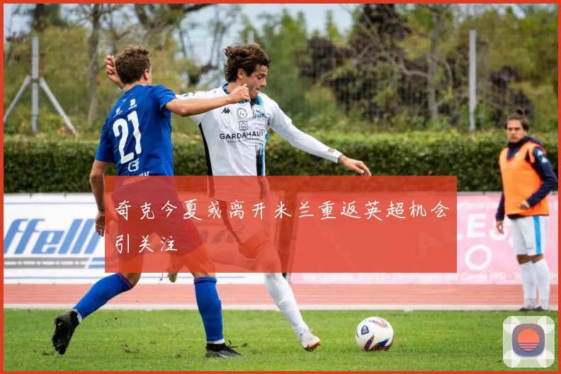 奇克今夏或离开米兰重返英超机会引关注