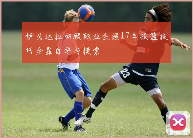 伊戈达拉回顾职业生涯17年投篮技巧全靠自学与摸索
