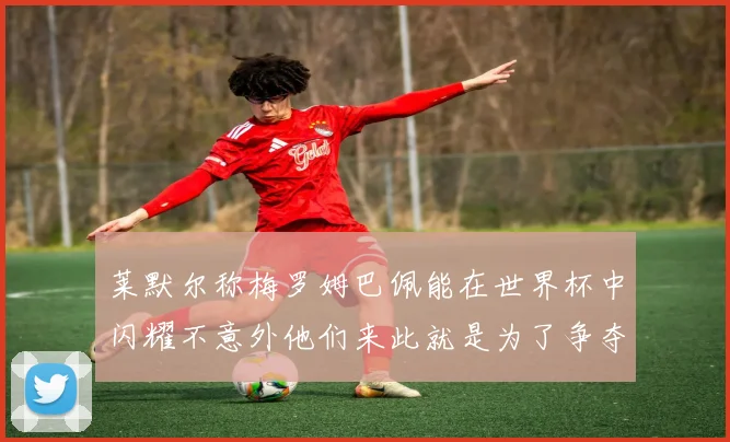 莱默尔称梅罗姆巴佩能在世界杯中闪耀不意外他们来此就是为了争夺最佳球员