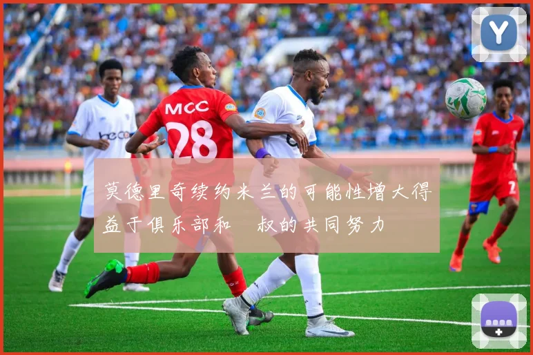 莫德里奇续约米兰的可能性增大得益于俱乐部和囧叔的共同努力