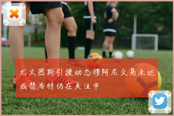 尤文图斯引援动态穆阿尼交易未达成瑟洛特仍在关注中