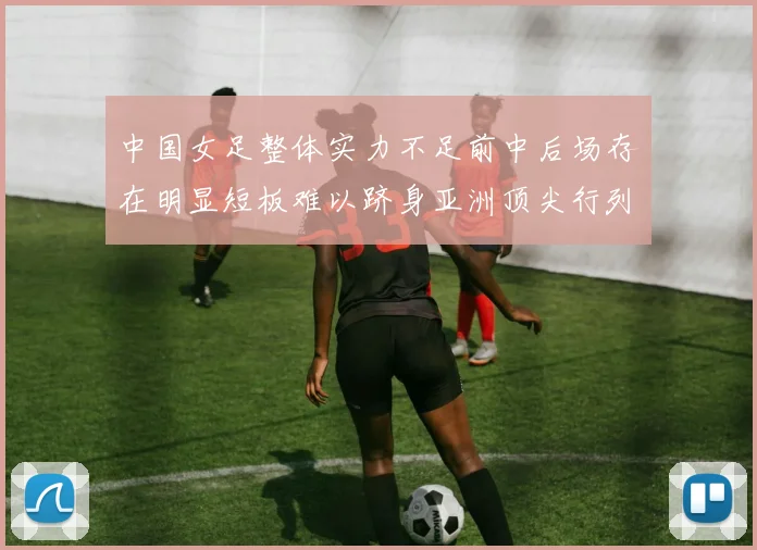 中国女足整体实力不足前中后场存在明显短板难以跻身亚洲顶尖行列