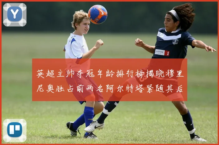 英超主帅夺冠年龄排行榜揭晓穆里尼奥独占前两名阿尔特塔紧随其后