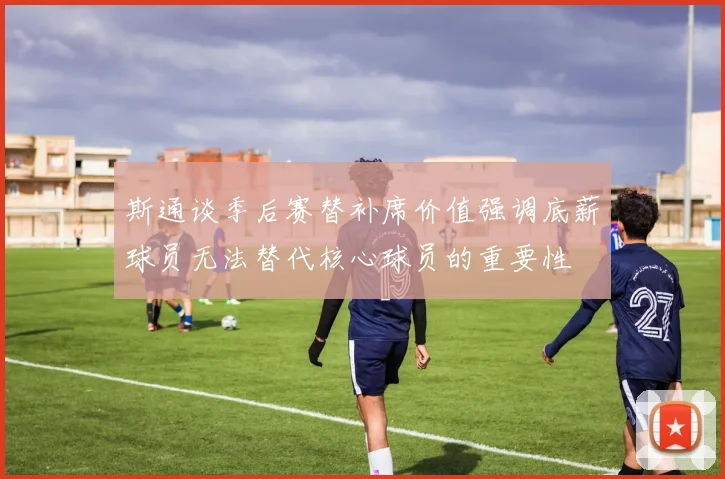 斯通谈季后赛替补席价值强调底薪球员无法替代核心球员的重要性
