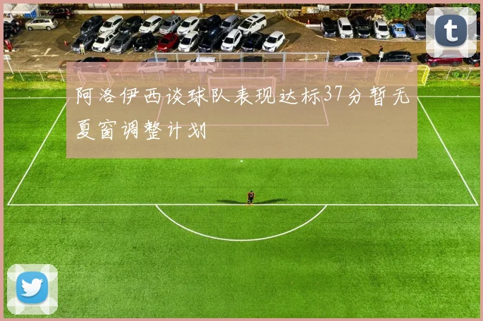 阿洛伊西谈球队表现达标37分暂无夏窗调整计划