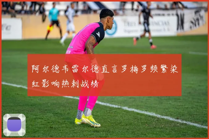 阿尔德韦雷尔德直言罗梅罗频繁染红影响热刺战绩