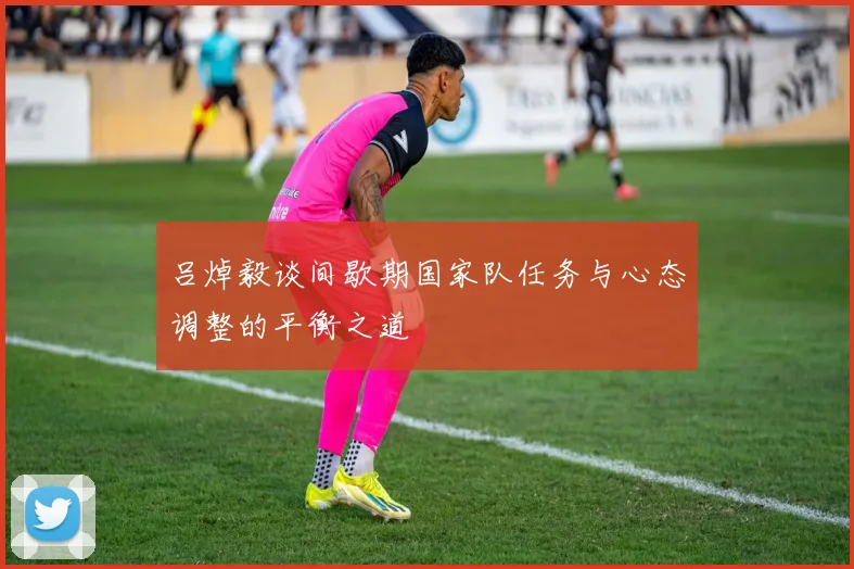 吕焯毅谈间歇期国家队任务与心态调整的平衡之道