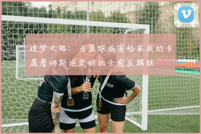 追梦之路：当篮球成富裕家庭的专属詹姆斯逆袭的机会愈发稀缺