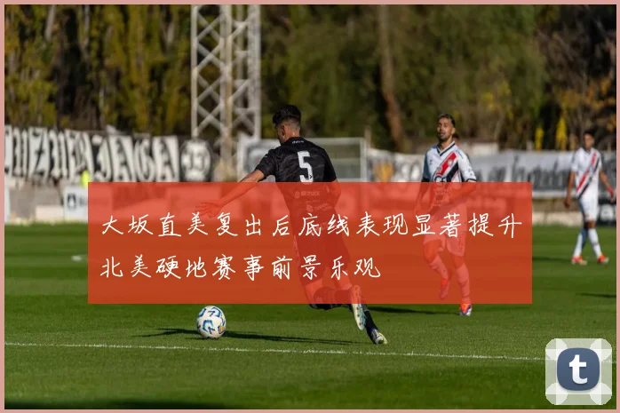 大坂直美复出后底线表现显著提升北美硬地赛事前景乐观