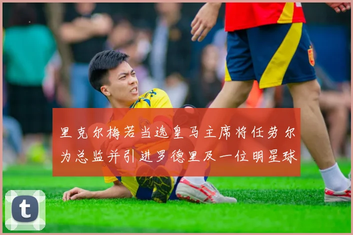 里克尔梅若当选皇马主席将任劳尔为总监并引进罗德里及一位明星球员