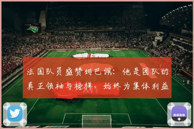 法国队员盛赞姆巴佩：他是团队的真正领袖与榜样，始终为集体利益考虑