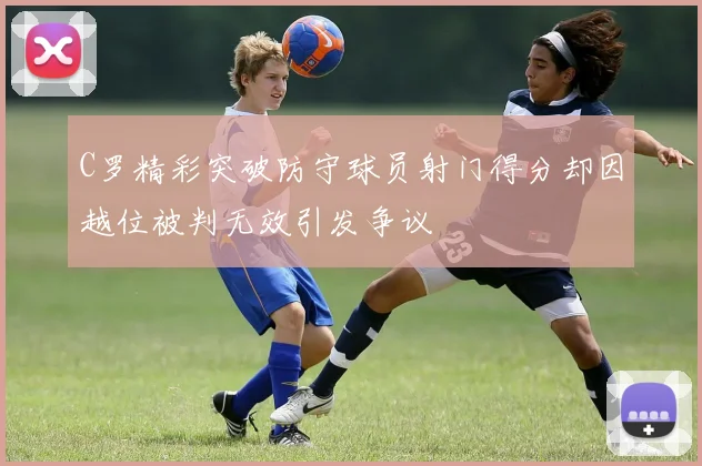 C罗精彩突破防守球员射门得分却因越位被判无效引发争议