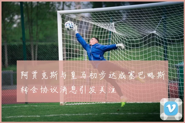 阿贾克斯与皇马初步达成塞巴略斯转会协议消息引发关注