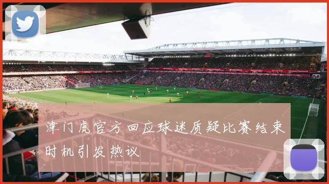 津门虎官方回应球迷质疑比赛结束时机引发热议