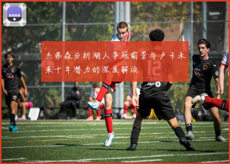 杰弗森分析湖人争冠前景与卢卡未来十年潜力的深度解读